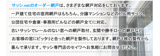 サッシ.netのオーダー網戸は、さまざまな網戸対応をしております。一戸建て住宅の窓用網戸はもちろん、分譲マンションなどのビルサッシ、公団住宅や倉庫・事務所などの網戸全てに対応。古いサッシでレールのない窓への網戸取付・玄関や勝手口への網戸などお客様の窓にピッタリと合った網戸を制作しております。網戸1枚から喜んで承ります。網戸専門店のセイワへお気軽にお問い合わせください。