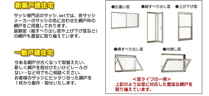 新築戸建住宅 網戸専門店のサッシ.netでは、各サッシメーカーのサッシの色に合わせた網戸枠の網戸をご用意しております。装飾窓(縦すべり出し窓や上げ下げ窓など)の網戸も豊富に取り揃えております。一般戸建住宅 今ある網戸が古くなって取り替えたい、新しく網戸を取付けたいなどレールがない…など何でもご相談ください。お客様のサッシにぴったり合った網戸を1枚から制作・取付いたします。