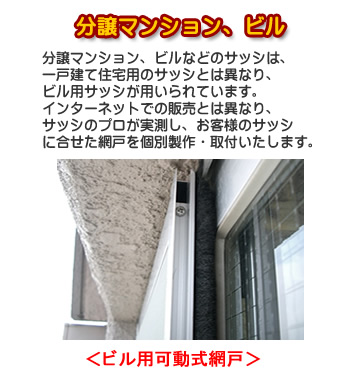 <ビル用可動式網戸>分譲マンション、ビルなどのサッシは、一戸建て住宅用のサッシとは異なり、ビル用サッシが用いられています。インターネットでの販売と異なり、サッシのプロが実測し、お客様のサッシに合わせた網戸を個別制作・取付いたします。
