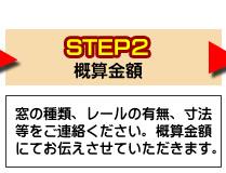 ステップ2窓の種類、レールの有無、寸法等をご連絡ください。概算金額にてお伝えさせていただきます。