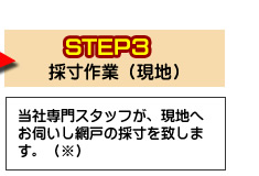 ステップ3採寸作業(現地)当社専門スタッフが、現地へお伺いし網戸の採寸をいたします。※エリアによっては出張費をいただきます。